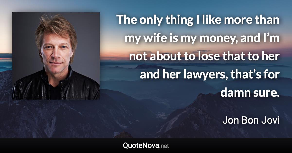 The only thing I like more than my wife is my money, and I’m not about to lose that to her and her lawyers, that’s for damn sure. - Jon Bon Jovi quote