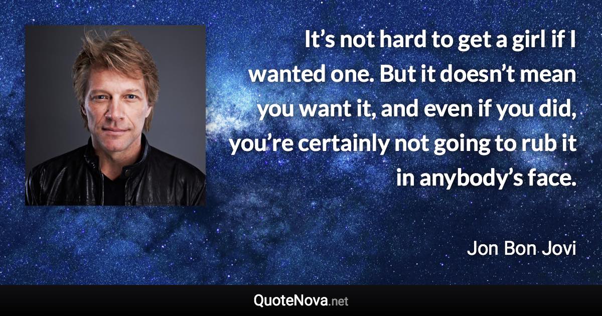 It’s not hard to get a girl if I wanted one. But it doesn’t mean you want it, and even if you did, you’re certainly not going to rub it in anybody’s face. - Jon Bon Jovi quote