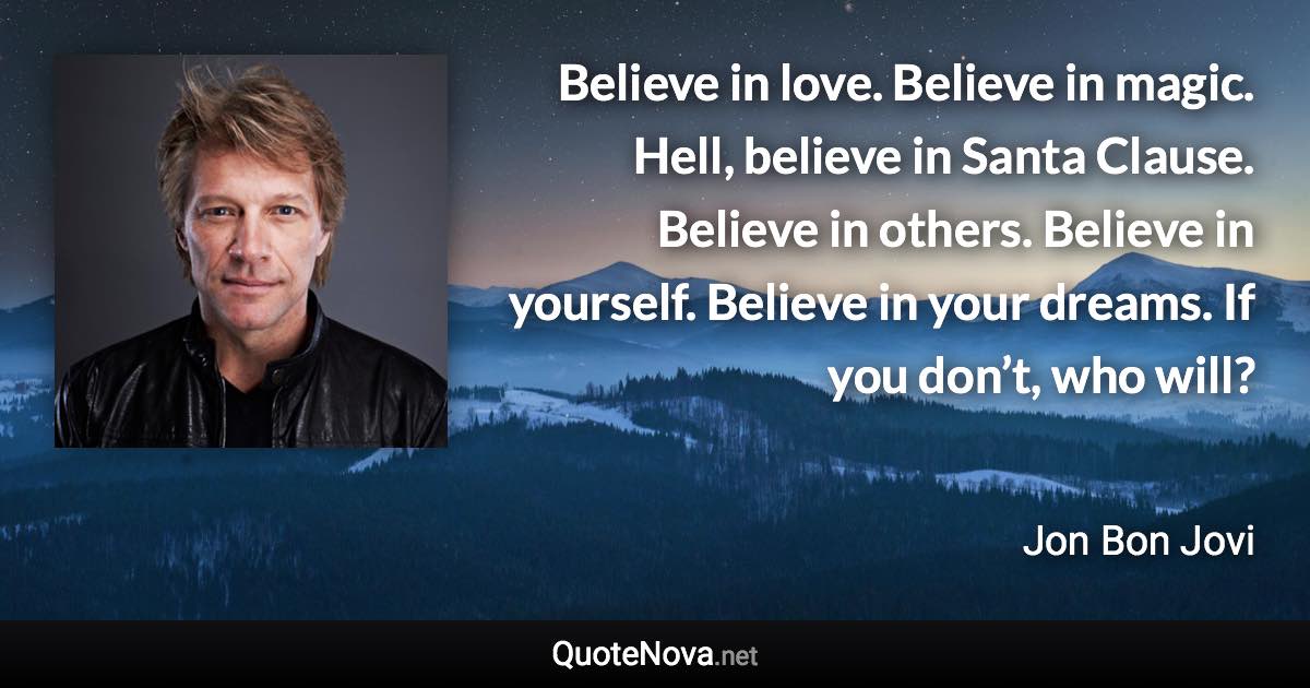 Believe in love. Believe in magic. Hell, believe in Santa Clause. Believe in others. Believe in yourself. Believe in your dreams. If you don’t, who will? - Jon Bon Jovi quote