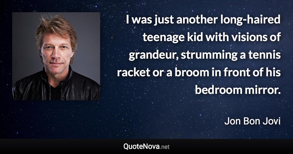 I was just another long-haired teenage kid with visions of grandeur, strumming a tennis racket or a broom in front of his bedroom mirror. - Jon Bon Jovi quote