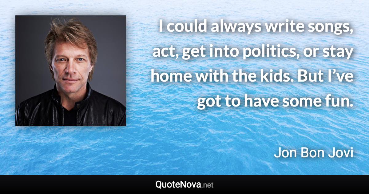 I could always write songs, act, get into politics, or stay home with the kids. But I’ve got to have some fun. - Jon Bon Jovi quote