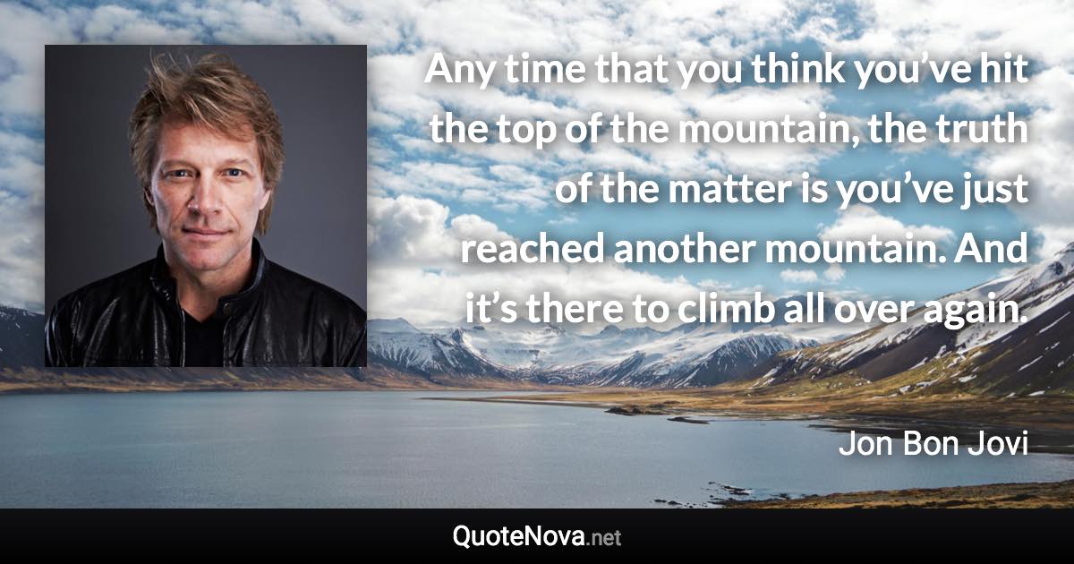 Any time that you think you’ve hit the top of the mountain, the truth of the matter is you’ve just reached another mountain. And it’s there to climb all over again. - Jon Bon Jovi quote