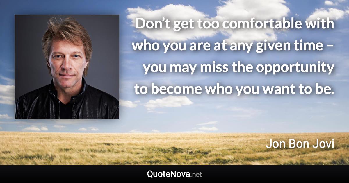 Don’t get too comfortable with who you are at any given time – you may miss the opportunity to become who you want to be. - Jon Bon Jovi quote