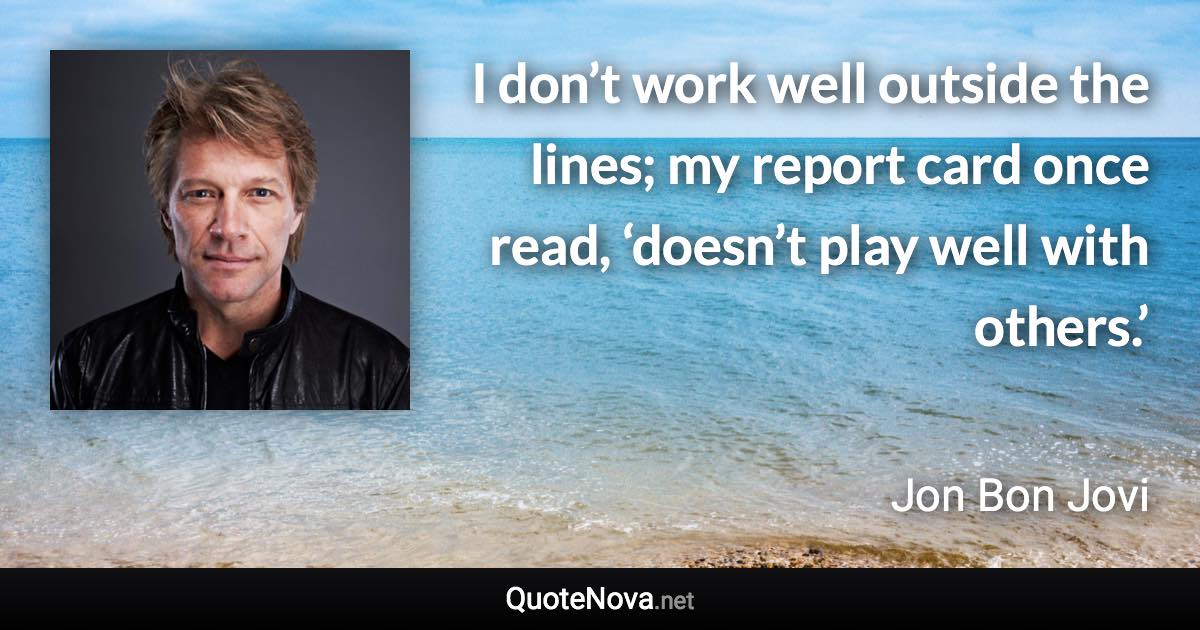 I don’t work well outside the lines; my report card once read, ‘doesn’t play well with others.’ - Jon Bon Jovi quote