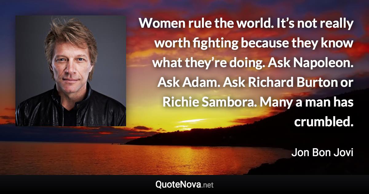 Women rule the world. It’s not really worth fighting because they know what they’re doing. Ask Napoleon. Ask Adam. Ask Richard Burton or Richie Sambora. Many a man has crumbled. - Jon Bon Jovi quote