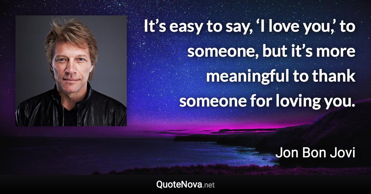 It’s easy to say, ‘I love you,’ to someone, but it’s more meaningful to thank someone for loving you. - Jon Bon Jovi quote