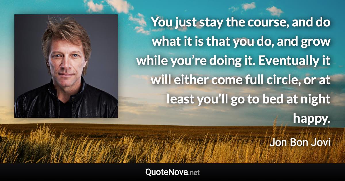 You just stay the course, and do what it is that you do, and grow while you’re doing it. Eventually it will either come full circle, or at least you’ll go to bed at night happy. - Jon Bon Jovi quote