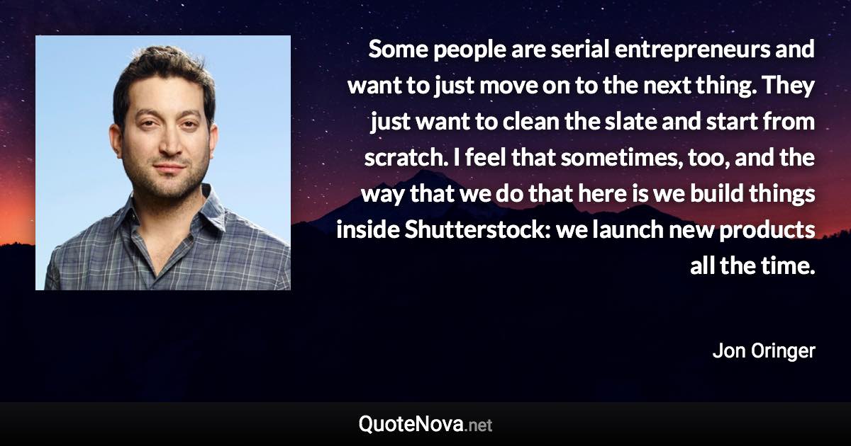 Some people are serial entrepreneurs and want to just move on to the next thing. They just want to clean the slate and start from scratch. I feel that sometimes, too, and the way that we do that here is we build things inside Shutterstock: we launch new products all the time. - Jon Oringer quote