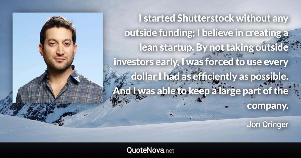 I started Shutterstock without any outside funding; I believe in creating a lean startup. By not taking outside investors early, I was forced to use every dollar I had as efficiently as possible. And I was able to keep a large part of the company. - Jon Oringer quote