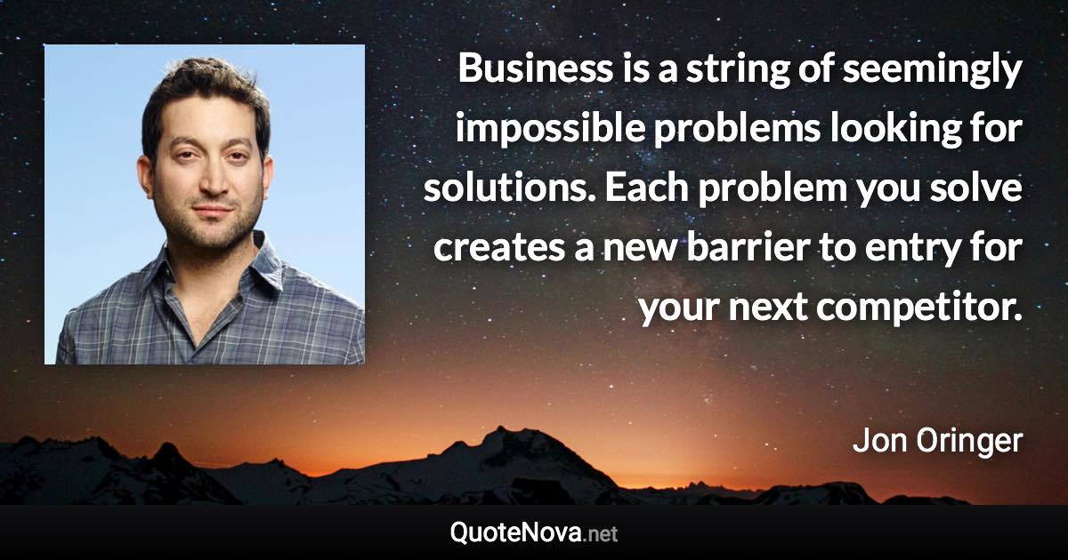 Business is a string of seemingly impossible problems looking for solutions. Each problem you solve creates a new barrier to entry for your next competitor. - Jon Oringer quote