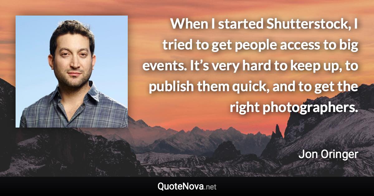 When I started Shutterstock, I tried to get people access to big events. It’s very hard to keep up, to publish them quick, and to get the right photographers. - Jon Oringer quote