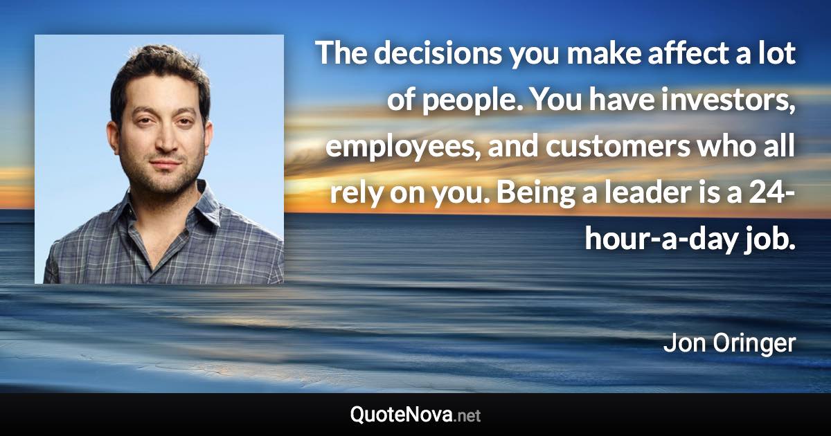 The decisions you make affect a lot of people. You have investors, employees, and customers who all rely on you. Being a leader is a 24-hour-a-day job. - Jon Oringer quote