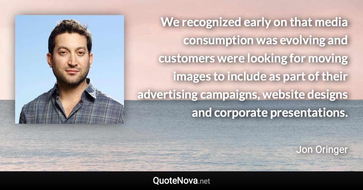 We recognized early on that media consumption was evolving and customers were looking for moving images to include as part of their advertising campaigns, website designs and corporate presentations. - Jon Oringer quote