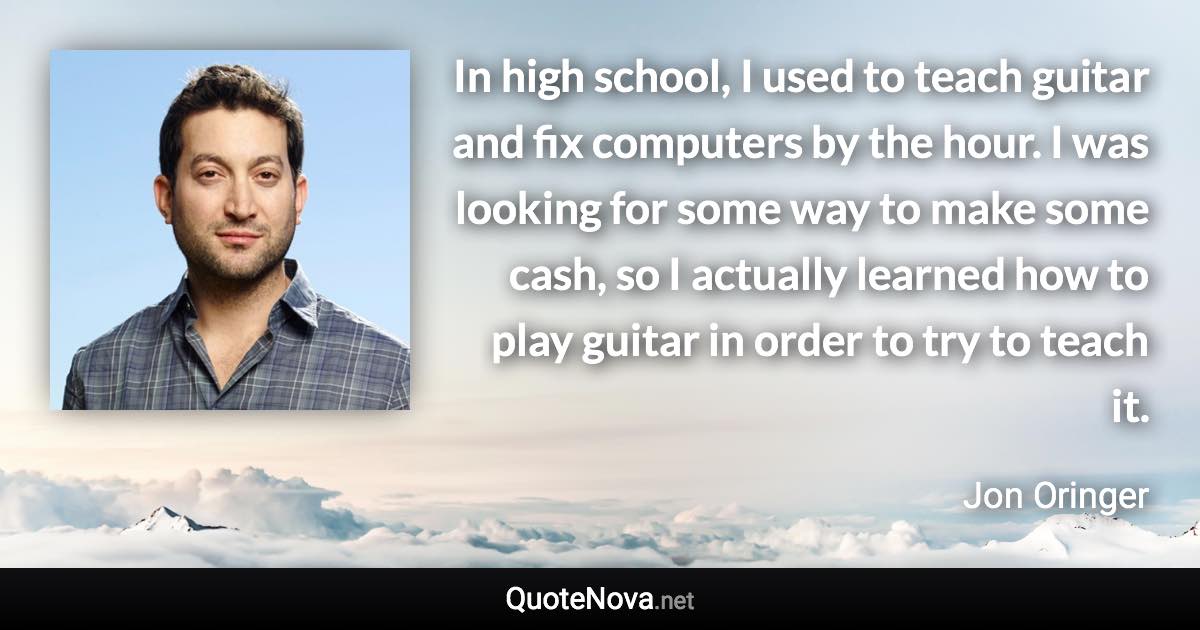 In high school, I used to teach guitar and fix computers by the hour. I was looking for some way to make some cash, so I actually learned how to play guitar in order to try to teach it. - Jon Oringer quote