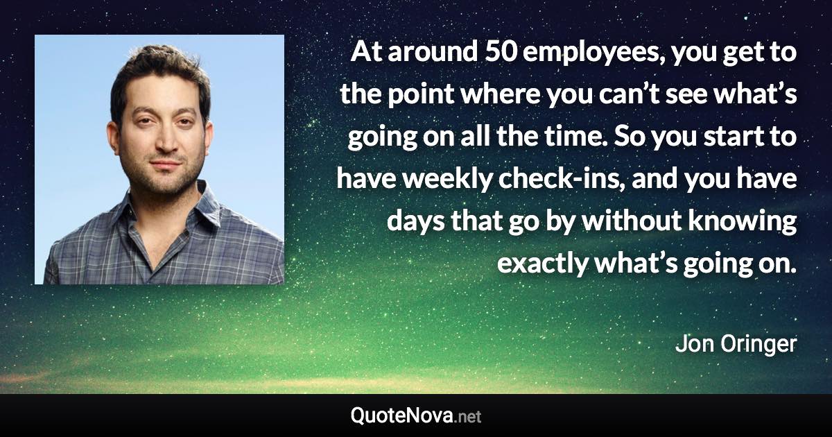 At around 50 employees, you get to the point where you can’t see what’s going on all the time. So you start to have weekly check-ins, and you have days that go by without knowing exactly what’s going on. - Jon Oringer quote