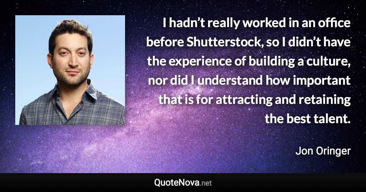 I hadn’t really worked in an office before Shutterstock, so I didn’t have the experience of building a culture, nor did I understand how important that is for attracting and retaining the best talent. - Jon Oringer quote