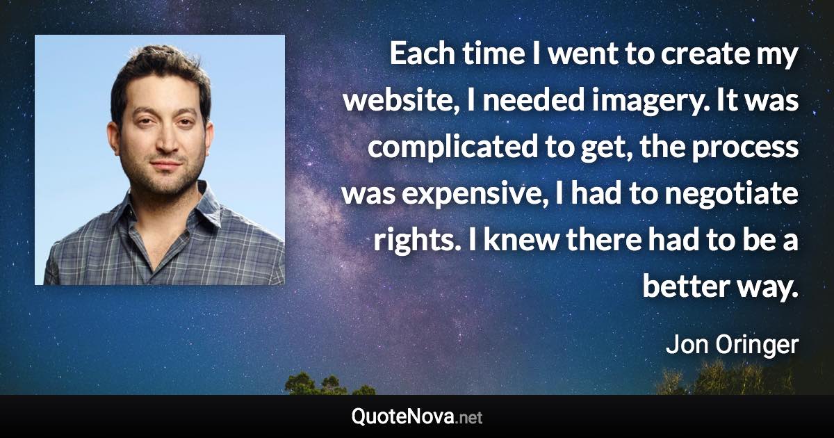 Each time I went to create my website, I needed imagery. It was complicated to get, the process was expensive, I had to negotiate rights. I knew there had to be a better way. - Jon Oringer quote