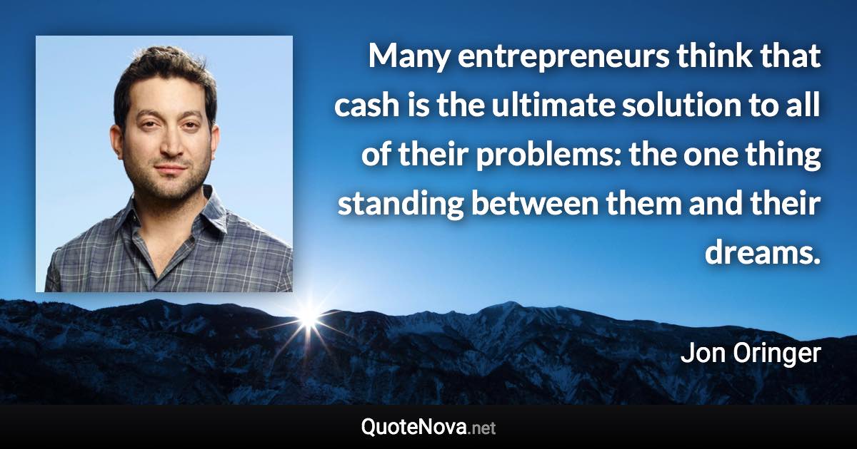Many entrepreneurs think that cash is the ultimate solution to all of their problems: the one thing standing between them and their dreams. - Jon Oringer quote