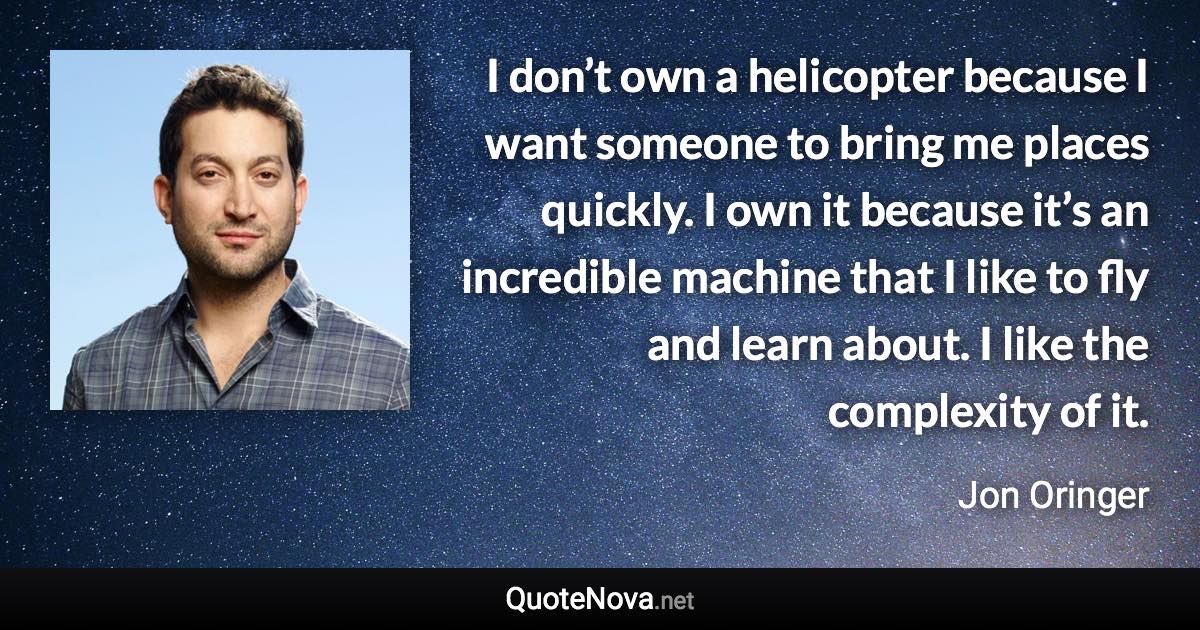 I don’t own a helicopter because I want someone to bring me places quickly. I own it because it’s an incredible machine that I like to fly and learn about. I like the complexity of it. - Jon Oringer quote