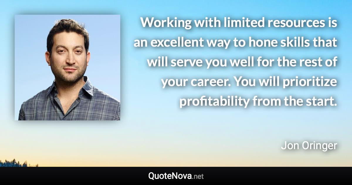 Working with limited resources is an excellent way to hone skills that will serve you well for the rest of your career. You will prioritize profitability from the start. - Jon Oringer quote