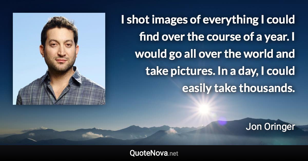 I shot images of everything I could find over the course of a year. I would go all over the world and take pictures. In a day, I could easily take thousands. - Jon Oringer quote