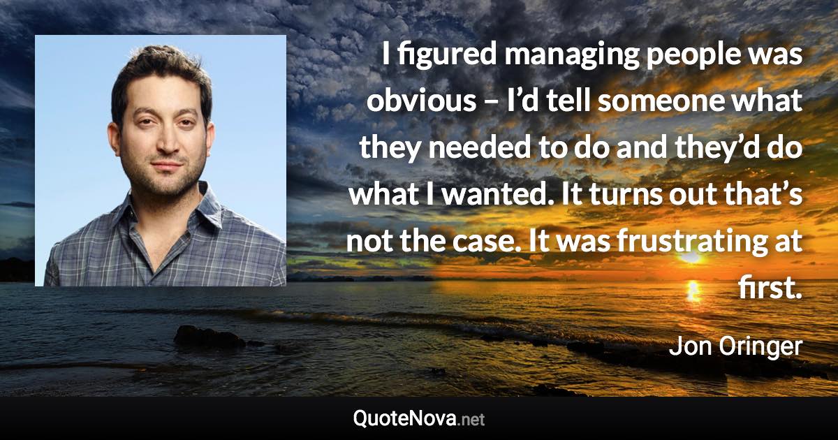 I figured managing people was obvious – I’d tell someone what they needed to do and they’d do what I wanted. It turns out that’s not the case. It was frustrating at first. - Jon Oringer quote