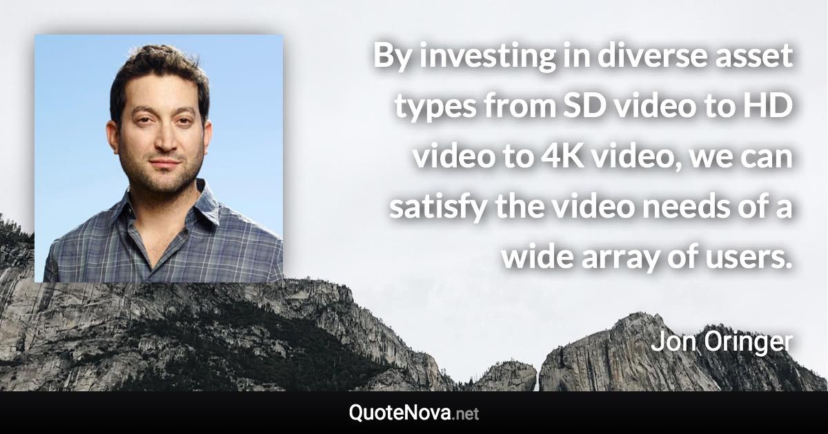 By investing in diverse asset types from SD video to HD video to 4K video, we can satisfy the video needs of a wide array of users. - Jon Oringer quote