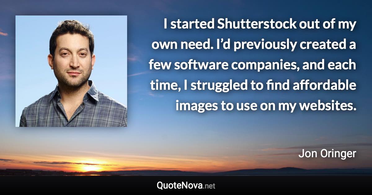 I started Shutterstock out of my own need. I’d previously created a few software companies, and each time, I struggled to find affordable images to use on my websites. - Jon Oringer quote