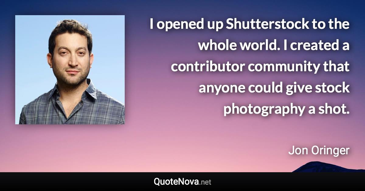 I opened up Shutterstock to the whole world. I created a contributor community that anyone could give stock photography a shot. - Jon Oringer quote