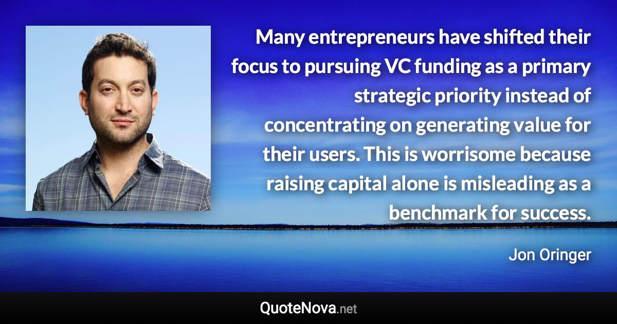 Many entrepreneurs have shifted their focus to pursuing VC funding as a primary strategic priority instead of concentrating on generating value for their users. This is worrisome because raising capital alone is misleading as a benchmark for success. - Jon Oringer quote