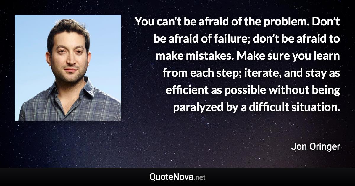 You can’t be afraid of the problem. Don’t be afraid of failure; don’t be afraid to make mistakes. Make sure you learn from each step; iterate, and stay as efficient as possible without being paralyzed by a difficult situation. - Jon Oringer quote