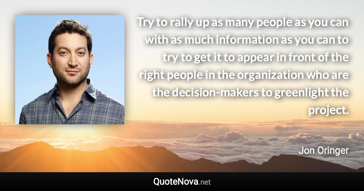 Try to rally up as many people as you can with as much information as you can to try to get it to appear in front of the right people in the organization who are the decision-makers to greenlight the project. - Jon Oringer quote