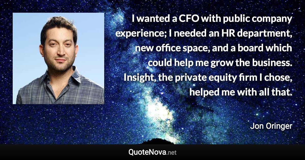 I wanted a CFO with public company experience; I needed an HR department, new office space, and a board which could help me grow the business. Insight, the private equity firm I chose, helped me with all that. - Jon Oringer quote