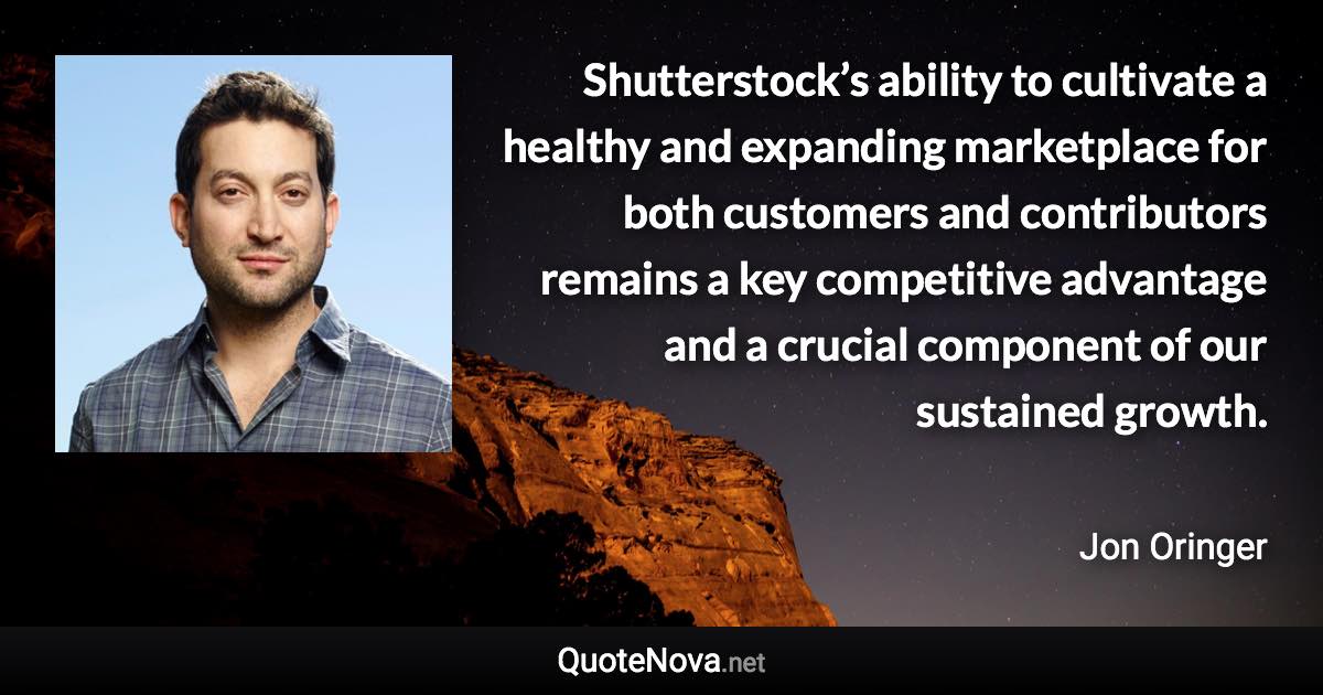 Shutterstock’s ability to cultivate a healthy and expanding marketplace for both customers and contributors remains a key competitive advantage and a crucial component of our sustained growth. - Jon Oringer quote