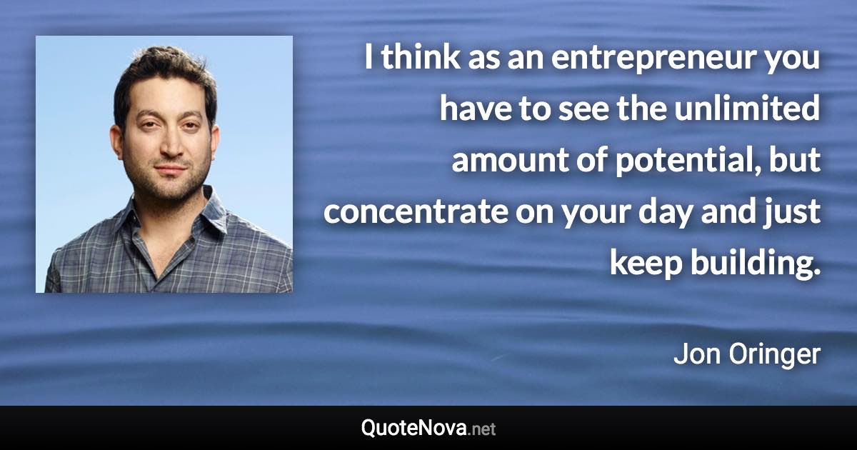 I think as an entrepreneur you have to see the unlimited amount of potential, but concentrate on your day and just keep building. - Jon Oringer quote