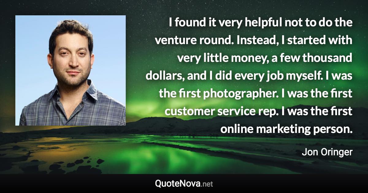 I found it very helpful not to do the venture round. Instead, I started with very little money, a few thousand dollars, and I did every job myself. I was the first photographer. I was the first customer service rep. I was the first online marketing person. - Jon Oringer quote