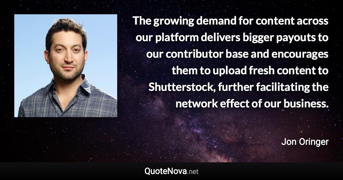 The growing demand for content across our platform delivers bigger payouts to our contributor base and encourages them to upload fresh content to Shutterstock, further facilitating the network effect of our business. - Jon Oringer quote