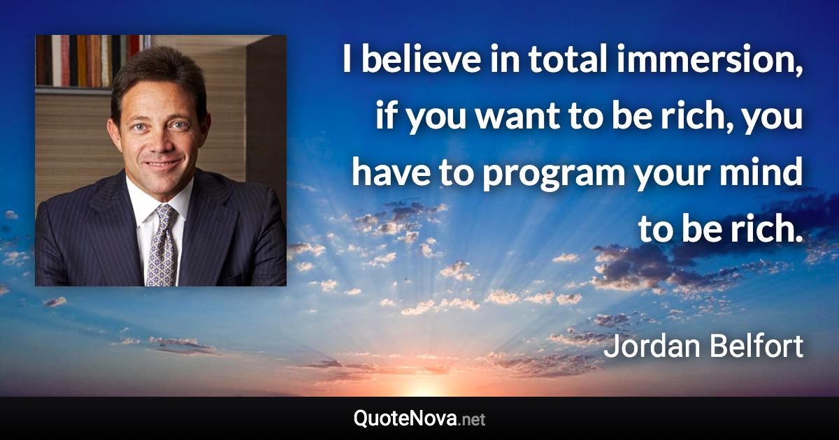 I believe in total immersion, if you want to be rich, you have to program your mind to be rich. - Jordan Belfort quote