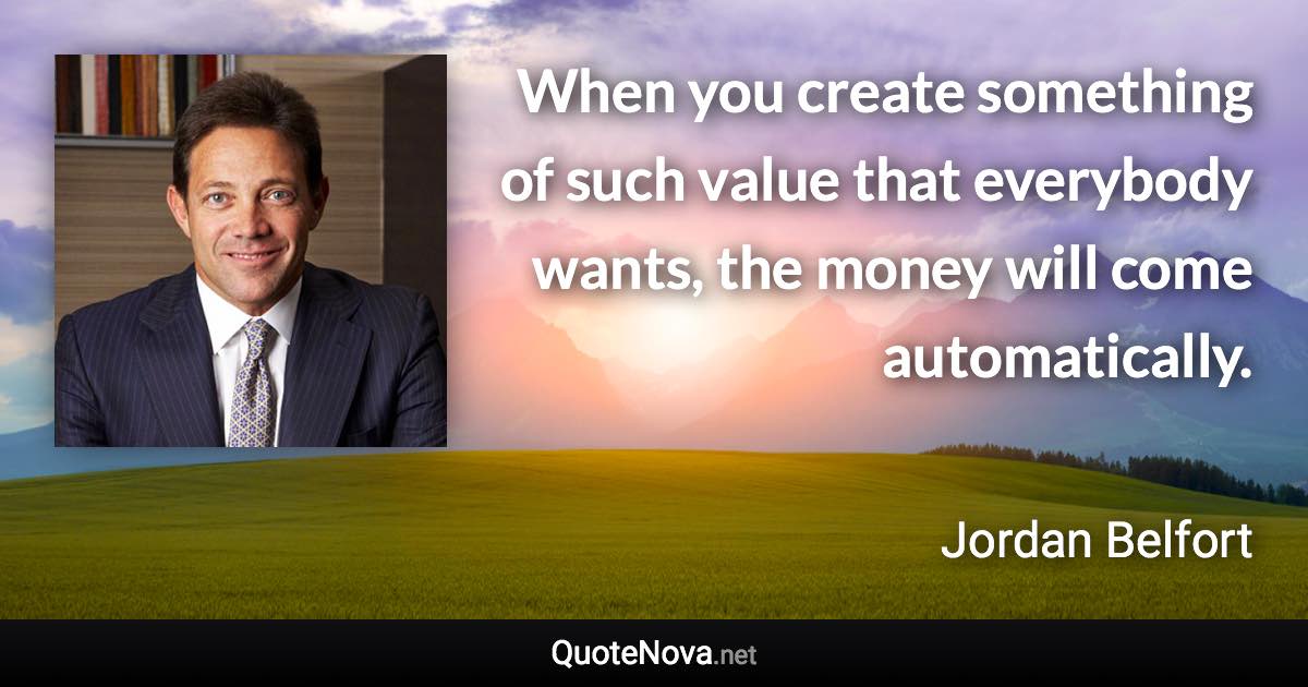 When you create something of such value that everybody wants, the money will come automatically. - Jordan Belfort quote