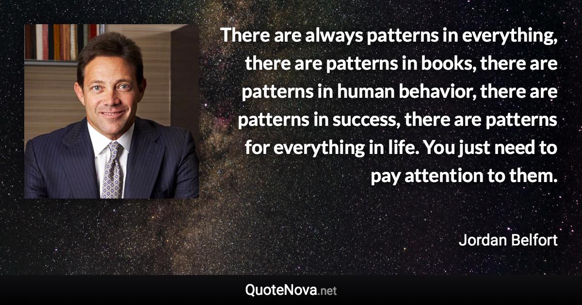 There are always patterns in everything, there are patterns in books, there are patterns in human behavior, there are patterns in success, there are patterns for everything in life. You just need to pay attention to them. - Jordan Belfort quote