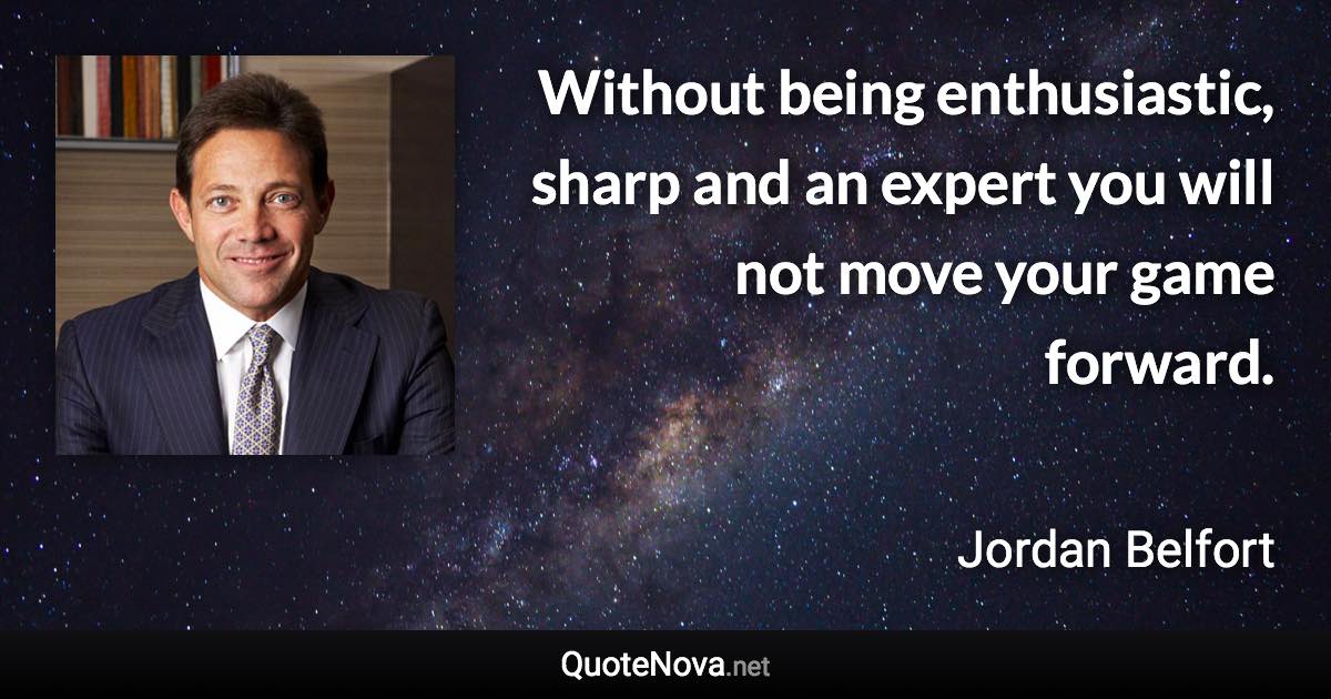 Without being enthusiastic, sharp and an expert you will not move your game forward. - Jordan Belfort quote