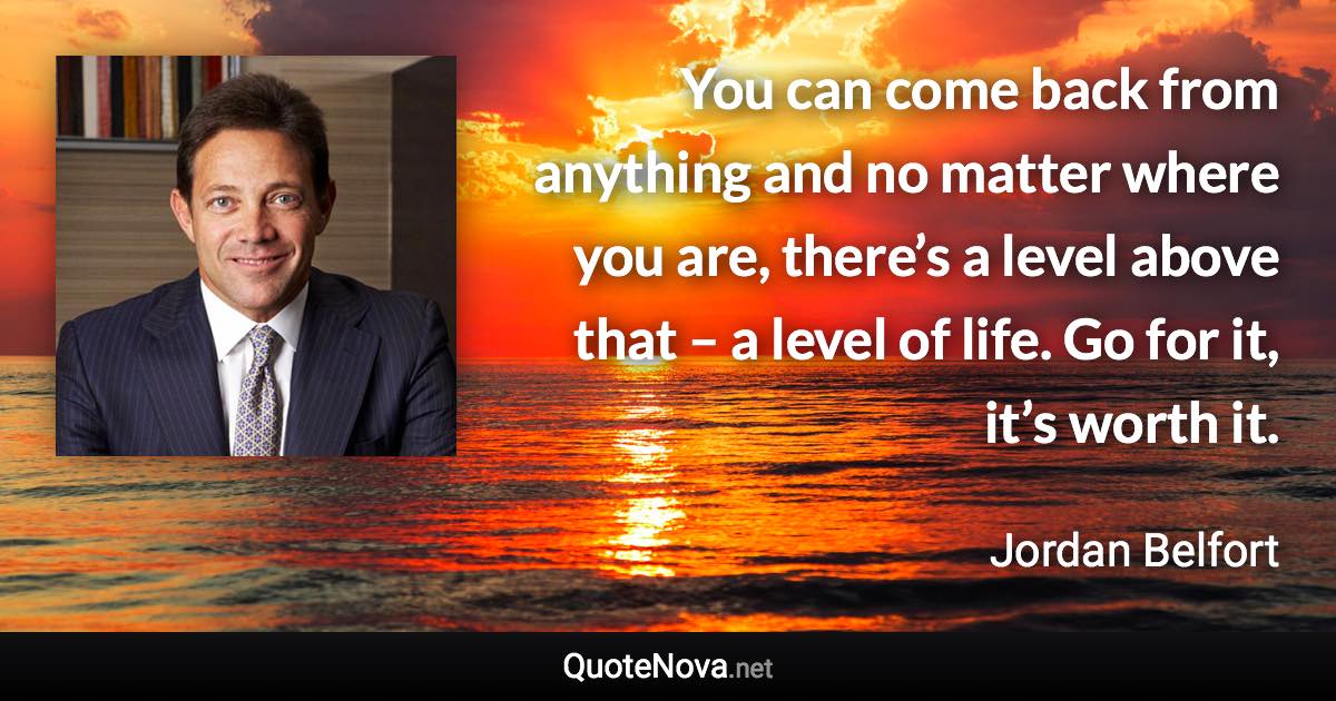 You can come back from anything and no matter where you are, there’s a level above that – a level of life. Go for it, it’s worth it. - Jordan Belfort quote