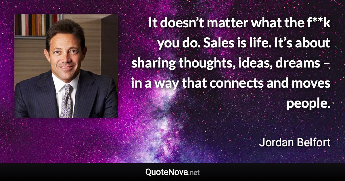 It doesn’t matter what the f**k you do. Sales is life. It’s about sharing thoughts, ideas, dreams – in a way that connects and moves people. - Jordan Belfort quote