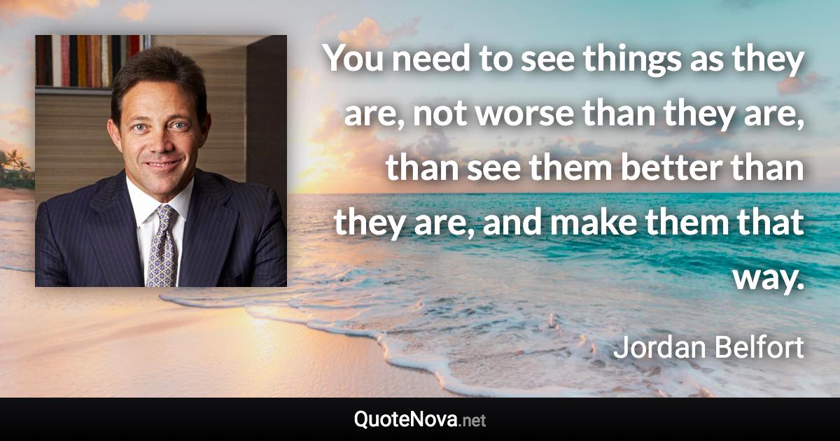 You need to see things as they are, not worse than they are, than see them better than they are, and make them that way. - Jordan Belfort quote