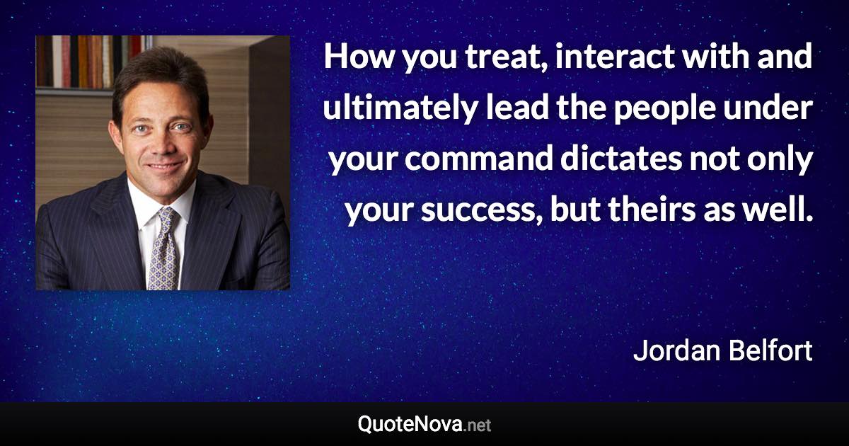 How you treat, interact with and ultimately lead the people under your command dictates not only your success, but theirs as well. - Jordan Belfort quote
