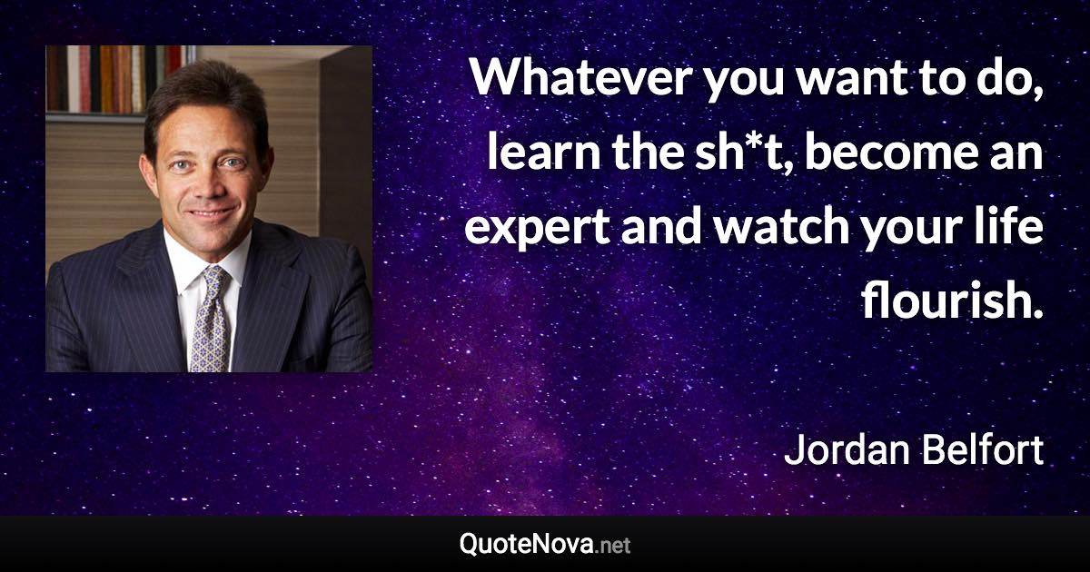 Whatever you want to do, learn the sh*t, become an expert and watch your life flourish. - Jordan Belfort quote