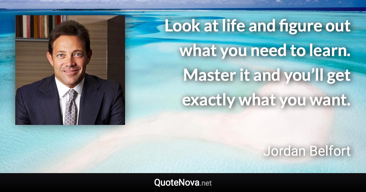 Look at life and figure out what you need to learn. Master it and you’ll get exactly what you want. - Jordan Belfort quote
