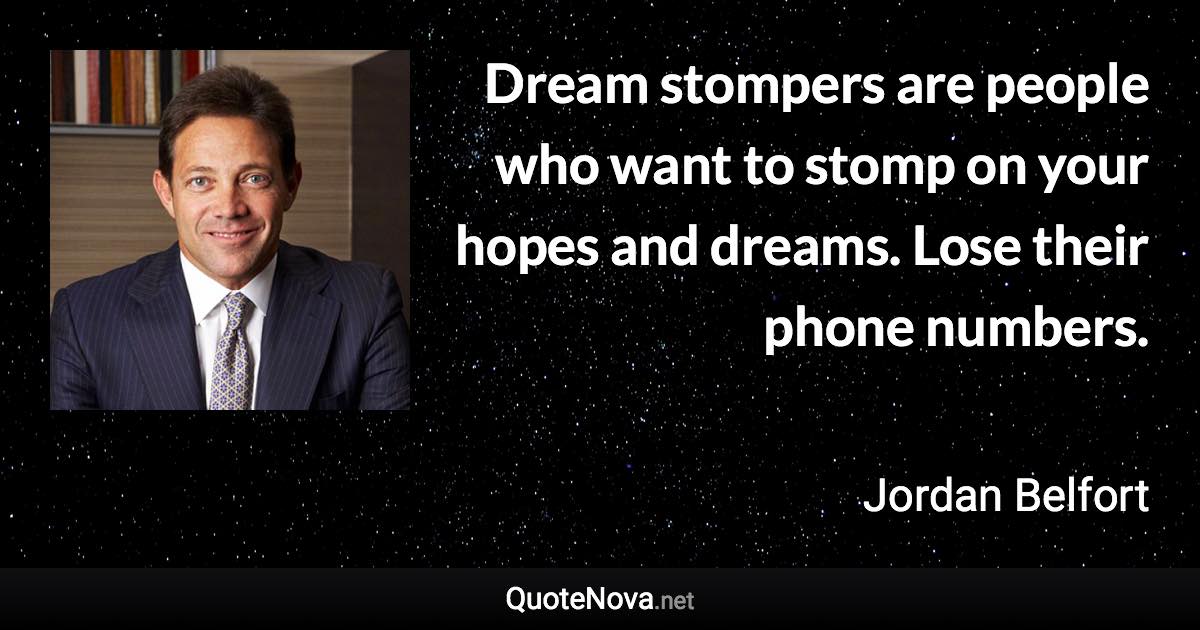 Dream stompers are people who want to stomp on your hopes and dreams. Lose their phone numbers. - Jordan Belfort quote