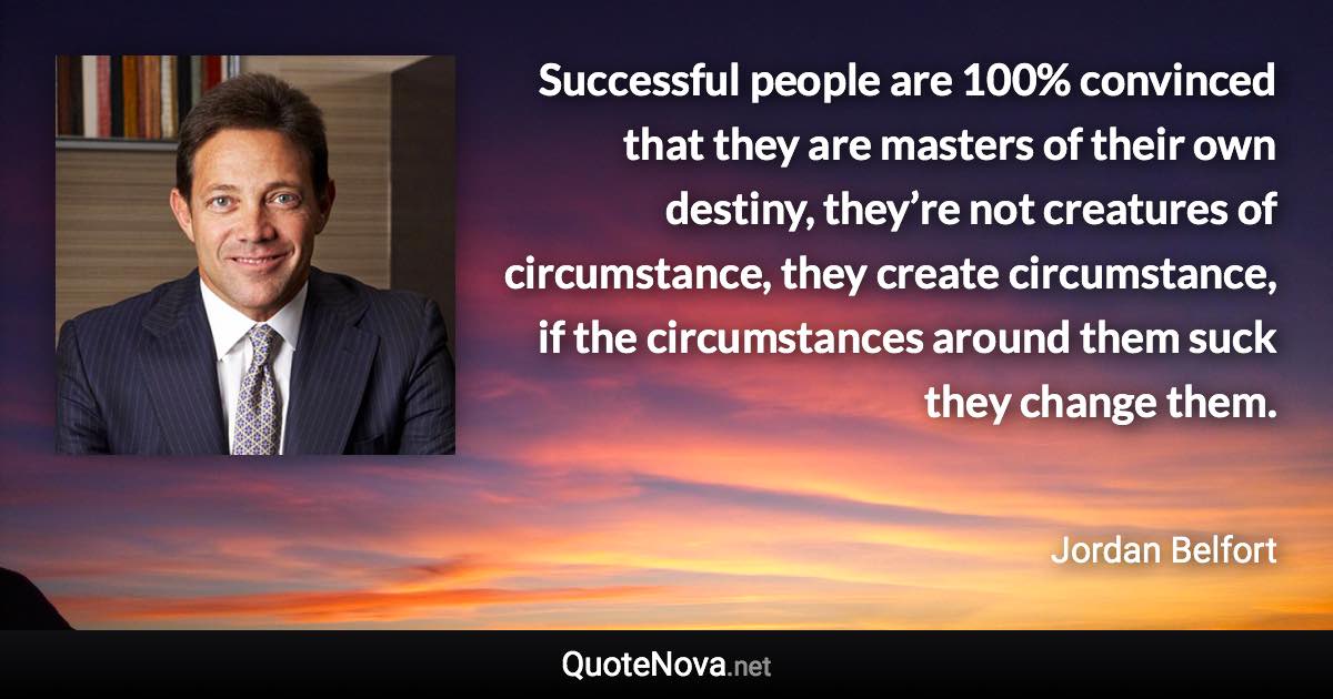 Successful people are 100% convinced that they are masters of their own destiny, they’re not creatures of circumstance, they create circumstance, if the circumstances around them suck they change them. - Jordan Belfort quote