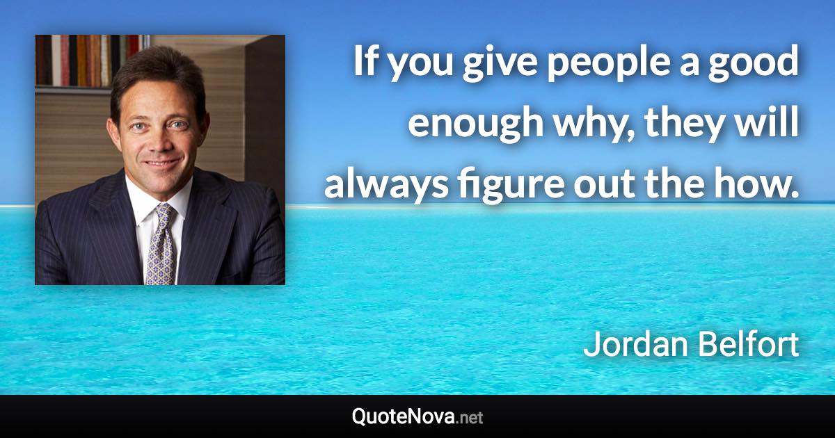 If you give people a good enough why, they will always figure out the how. - Jordan Belfort quote